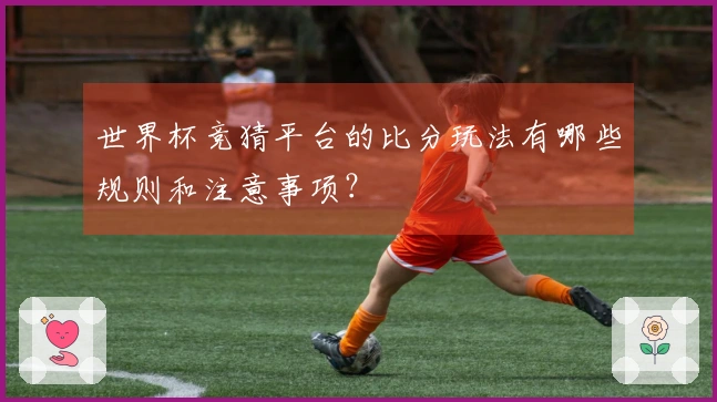 世界杯竞猜平台的比分玩法有哪些规则和注意事项？