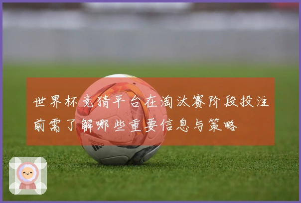 世界杯竞猜平台在淘汰赛阶段投注前需了解哪些重要信息与策略
