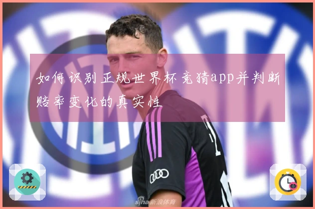 如何识别正规世界杯竞猜app并判断赔率变化的真实性