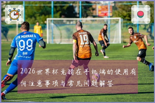 2026世界杯竞猜在手机端的使用有何注意事项与常见问题解答